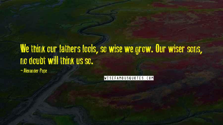 Alexander Pope Quotes: We think our fathers fools, so wise we grow. Our wiser sons, no doubt will think us so.