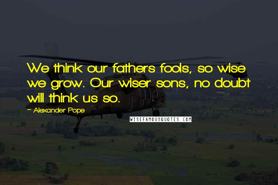 Alexander Pope Quotes: We think our fathers fools, so wise we grow. Our wiser sons, no doubt will think us so.