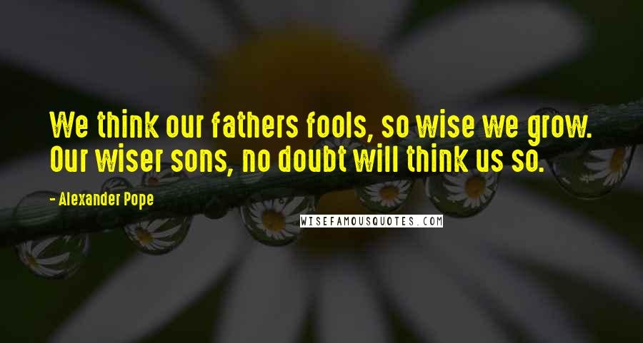 Alexander Pope Quotes: We think our fathers fools, so wise we grow. Our wiser sons, no doubt will think us so.