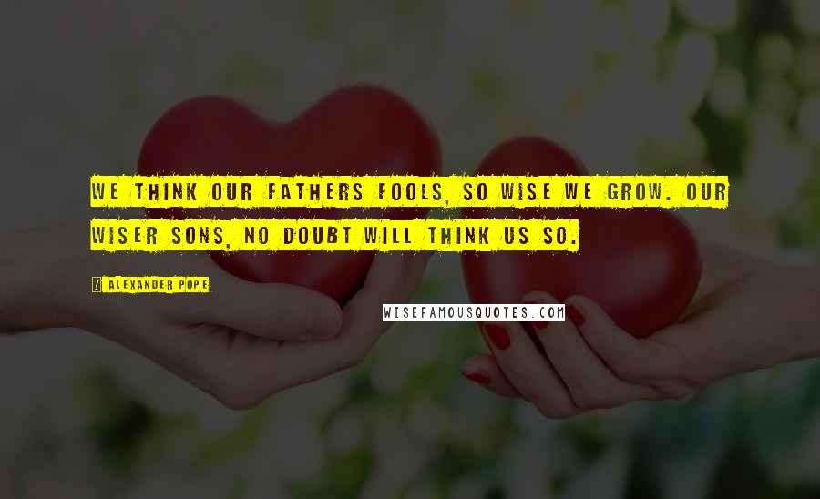 Alexander Pope Quotes: We think our fathers fools, so wise we grow. Our wiser sons, no doubt will think us so.