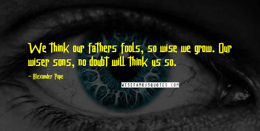 Alexander Pope Quotes: We think our fathers fools, so wise we grow. Our wiser sons, no doubt will think us so.