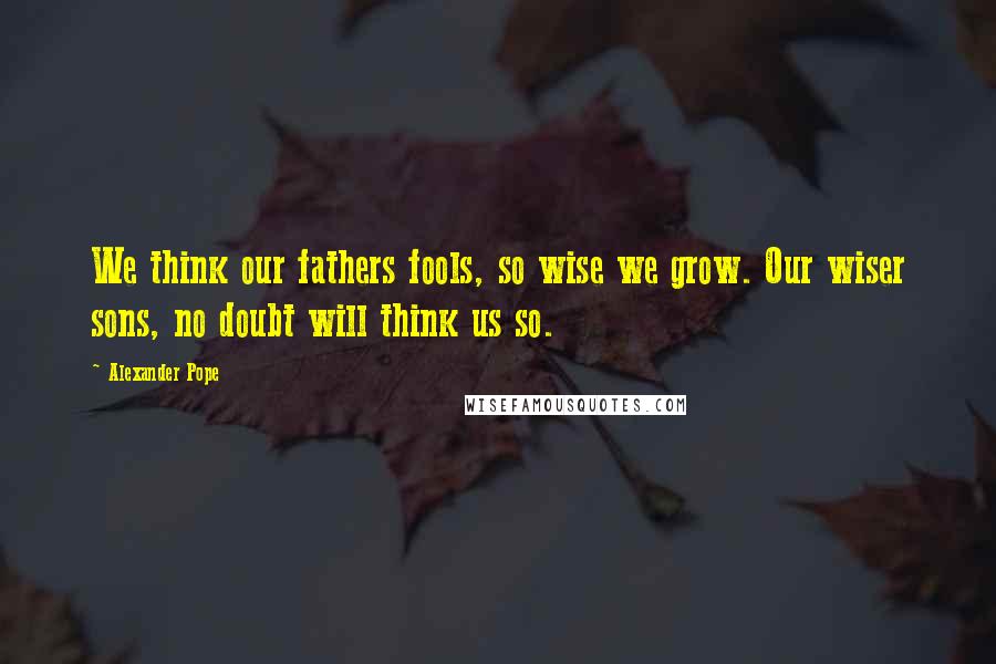 Alexander Pope Quotes: We think our fathers fools, so wise we grow. Our wiser sons, no doubt will think us so.