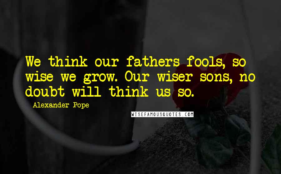 Alexander Pope Quotes: We think our fathers fools, so wise we grow. Our wiser sons, no doubt will think us so.