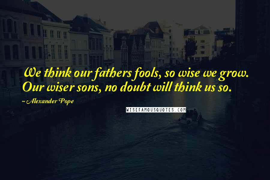 Alexander Pope Quotes: We think our fathers fools, so wise we grow. Our wiser sons, no doubt will think us so.