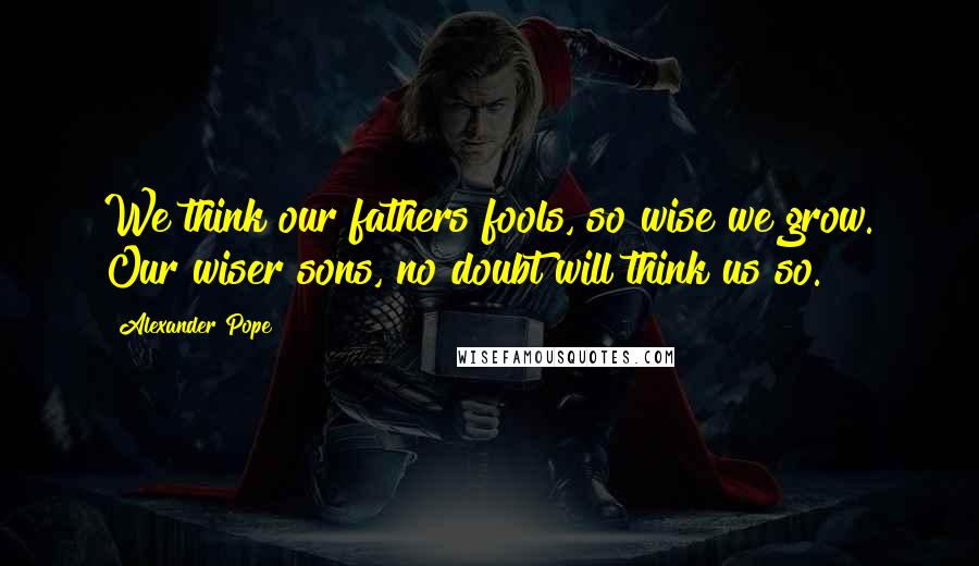 Alexander Pope Quotes: We think our fathers fools, so wise we grow. Our wiser sons, no doubt will think us so.