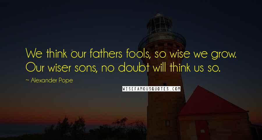 Alexander Pope Quotes: We think our fathers fools, so wise we grow. Our wiser sons, no doubt will think us so.