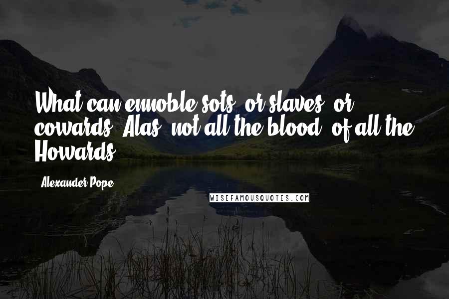 Alexander Pope Quotes: What can ennoble sots, or slaves, or cowards? Alas! not all the blood, of all the Howards.