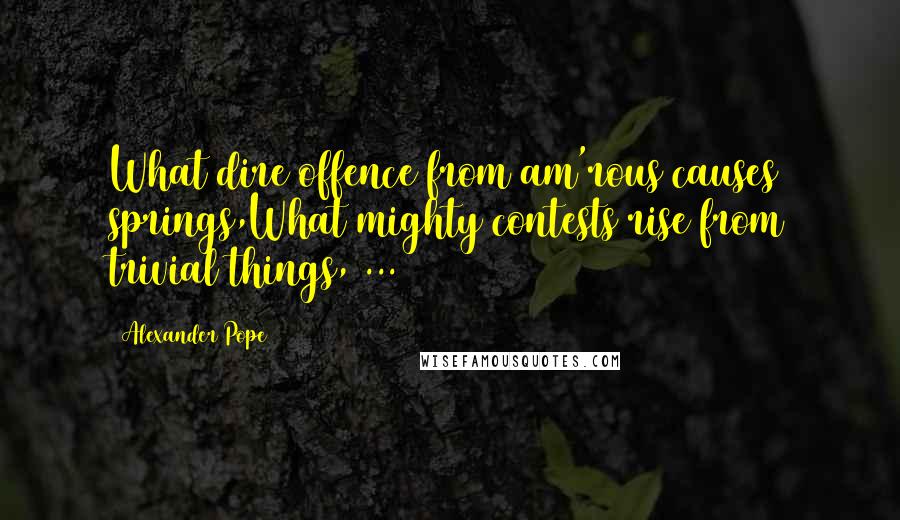 Alexander Pope Quotes: What dire offence from am'rous causes springs,What mighty contests rise from trivial things, ...