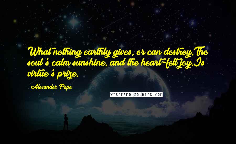 Alexander Pope Quotes: What nothing earthly gives, or can destroy,The soul's calm sunshine, and the heart-felt joy,Is virtue's prize.