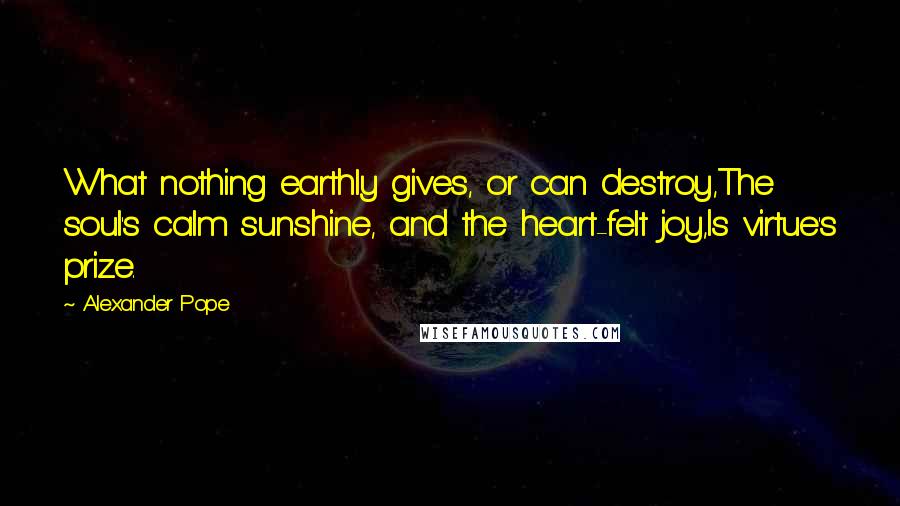 Alexander Pope Quotes: What nothing earthly gives, or can destroy,The soul's calm sunshine, and the heart-felt joy,Is virtue's prize.