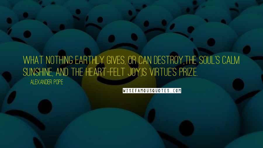 Alexander Pope Quotes: What nothing earthly gives, or can destroy,The soul's calm sunshine, and the heart-felt joy,Is virtue's prize.