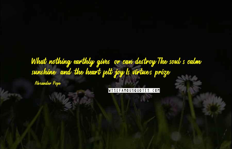 Alexander Pope Quotes: What nothing earthly gives, or can destroy,The soul's calm sunshine, and the heart-felt joy,Is virtue's prize.