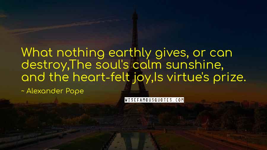 Alexander Pope Quotes: What nothing earthly gives, or can destroy,The soul's calm sunshine, and the heart-felt joy,Is virtue's prize.