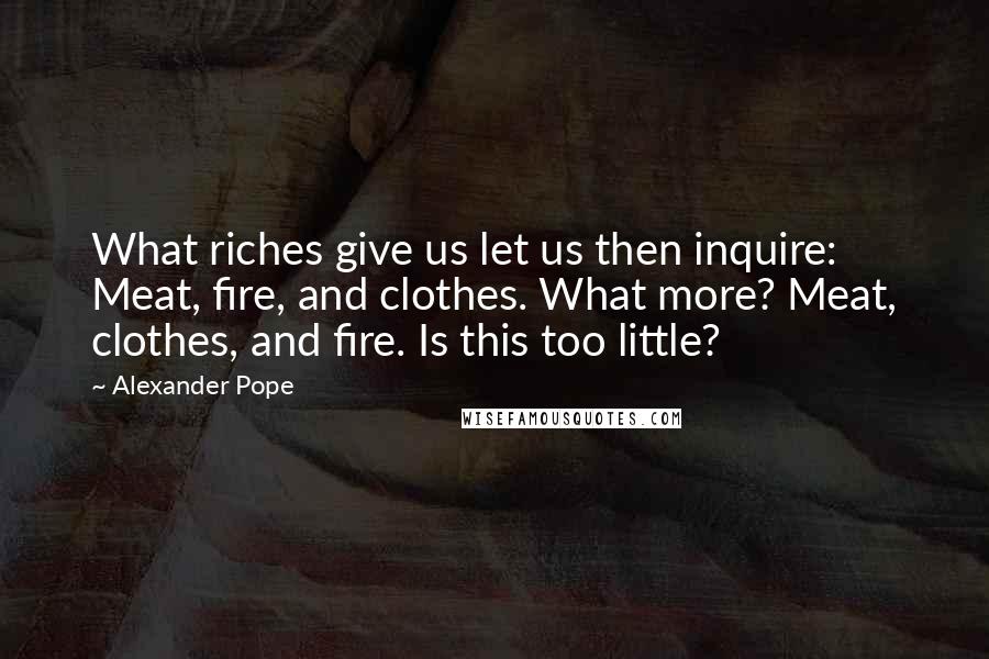 Alexander Pope Quotes: What riches give us let us then inquire: Meat, fire, and clothes. What more? Meat, clothes, and fire. Is this too little?