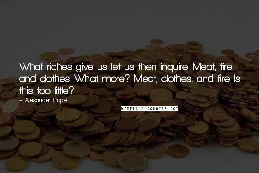 Alexander Pope Quotes: What riches give us let us then inquire: Meat, fire, and clothes. What more? Meat, clothes, and fire. Is this too little?