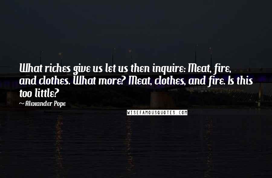 Alexander Pope Quotes: What riches give us let us then inquire: Meat, fire, and clothes. What more? Meat, clothes, and fire. Is this too little?
