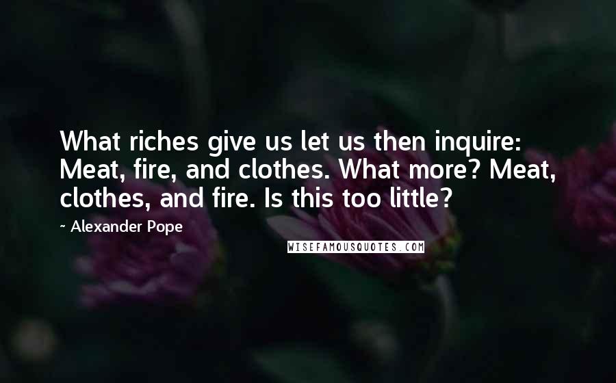 Alexander Pope Quotes: What riches give us let us then inquire: Meat, fire, and clothes. What more? Meat, clothes, and fire. Is this too little?
