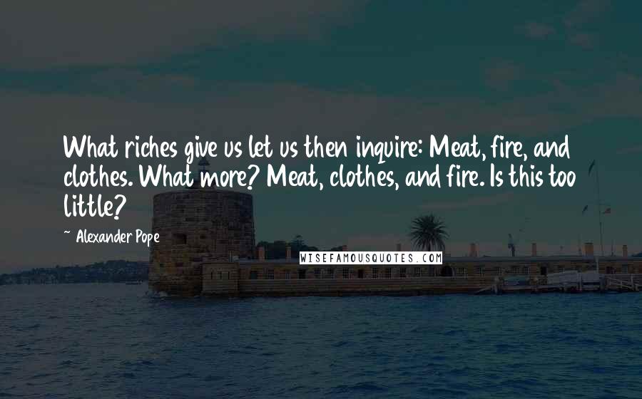 Alexander Pope Quotes: What riches give us let us then inquire: Meat, fire, and clothes. What more? Meat, clothes, and fire. Is this too little?