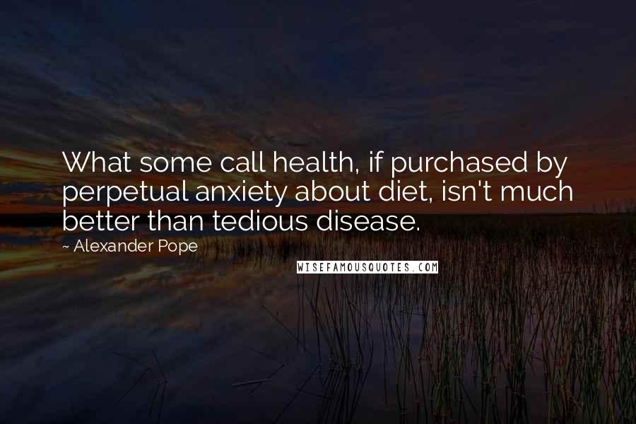 Alexander Pope Quotes: What some call health, if purchased by perpetual anxiety about diet, isn't much better than tedious disease.