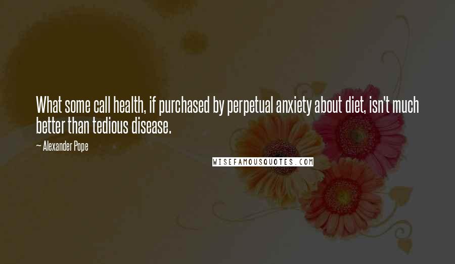 Alexander Pope Quotes: What some call health, if purchased by perpetual anxiety about diet, isn't much better than tedious disease.