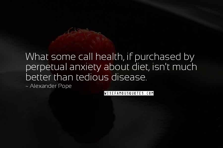 Alexander Pope Quotes: What some call health, if purchased by perpetual anxiety about diet, isn't much better than tedious disease.