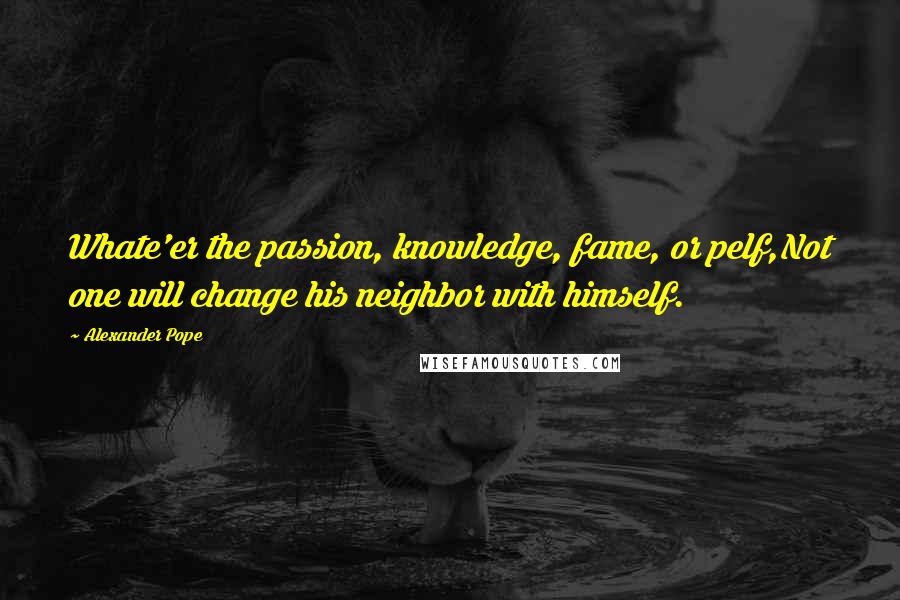 Alexander Pope Quotes: Whate'er the passion, knowledge, fame, or pelf,Not one will change his neighbor with himself.