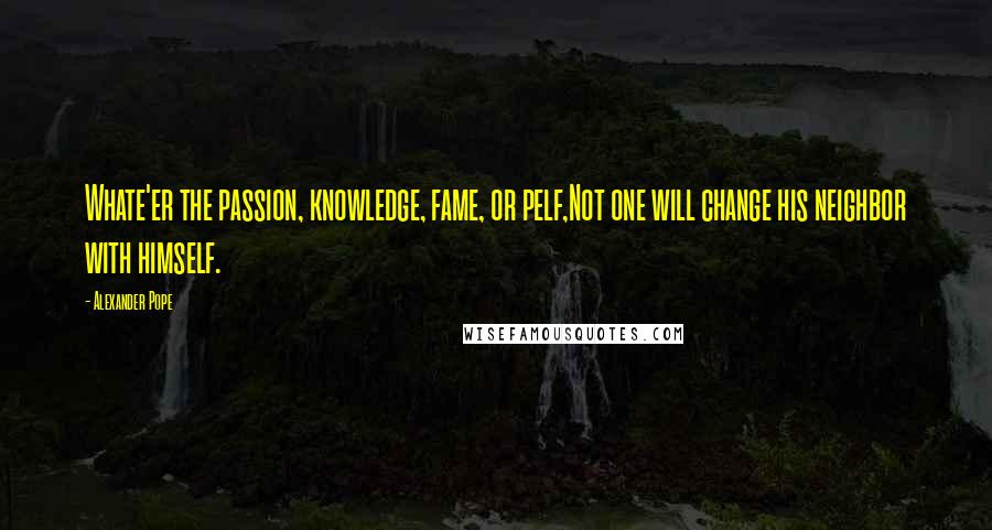 Alexander Pope Quotes: Whate'er the passion, knowledge, fame, or pelf,Not one will change his neighbor with himself.