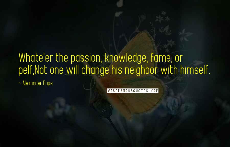 Alexander Pope Quotes: Whate'er the passion, knowledge, fame, or pelf,Not one will change his neighbor with himself.