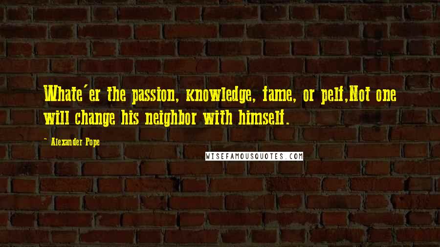 Alexander Pope Quotes: Whate'er the passion, knowledge, fame, or pelf,Not one will change his neighbor with himself.