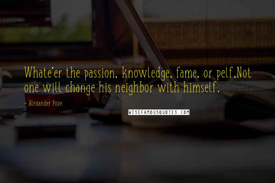 Alexander Pope Quotes: Whate'er the passion, knowledge, fame, or pelf,Not one will change his neighbor with himself.