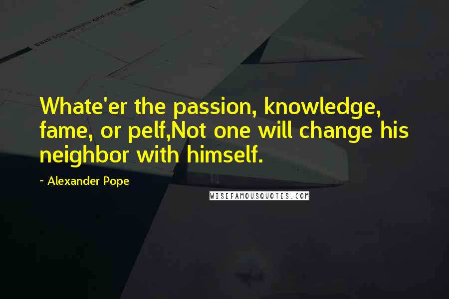 Alexander Pope Quotes: Whate'er the passion, knowledge, fame, or pelf,Not one will change his neighbor with himself.