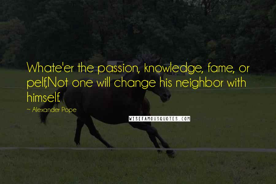 Alexander Pope Quotes: Whate'er the passion, knowledge, fame, or pelf,Not one will change his neighbor with himself.