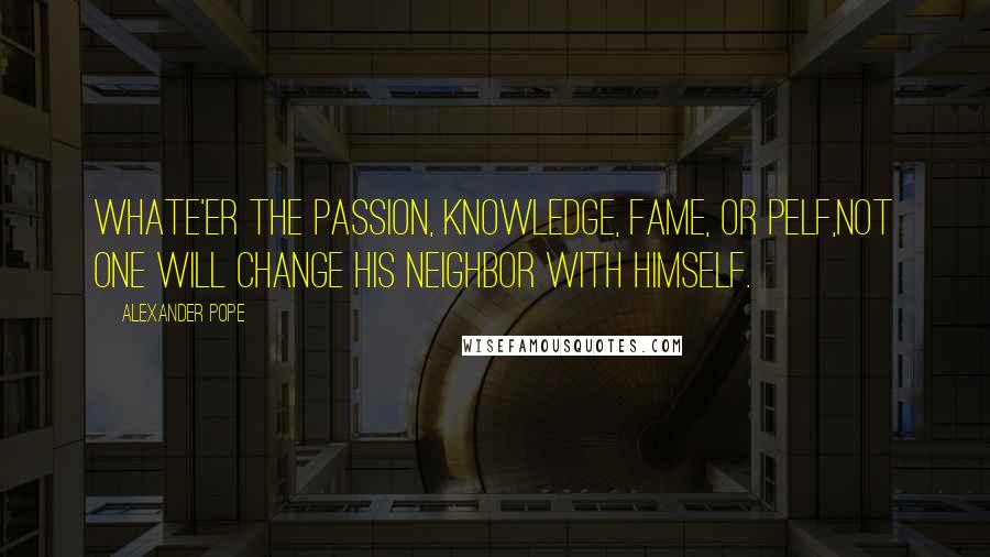 Alexander Pope Quotes: Whate'er the passion, knowledge, fame, or pelf,Not one will change his neighbor with himself.