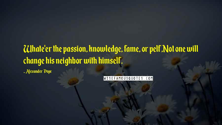 Alexander Pope Quotes: Whate'er the passion, knowledge, fame, or pelf,Not one will change his neighbor with himself.