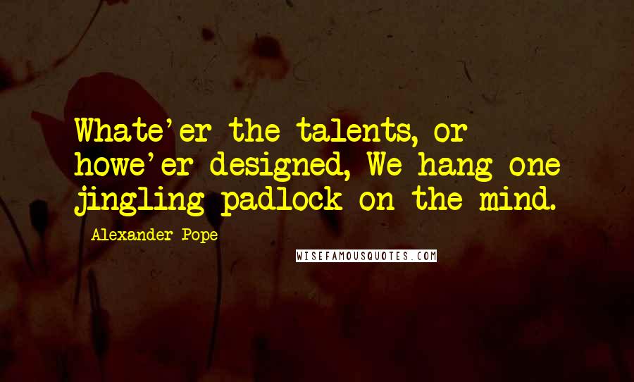 Alexander Pope Quotes: Whate'er the talents, or howe'er designed, We hang one jingling padlock on the mind.