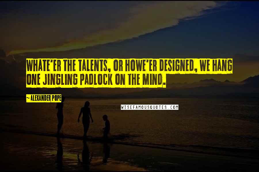 Alexander Pope Quotes: Whate'er the talents, or howe'er designed, We hang one jingling padlock on the mind.