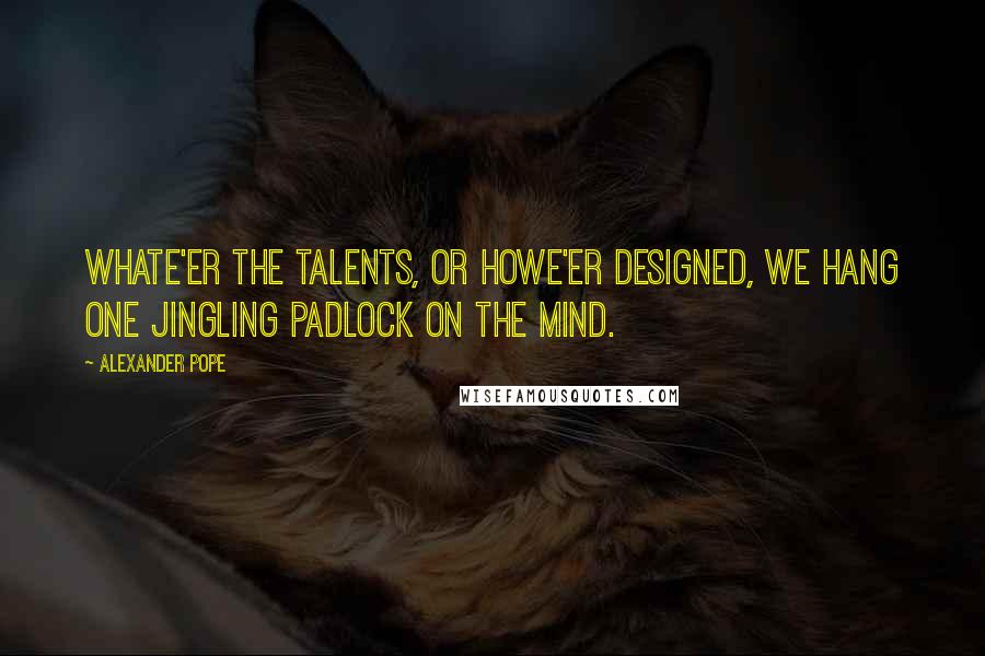 Alexander Pope Quotes: Whate'er the talents, or howe'er designed, We hang one jingling padlock on the mind.