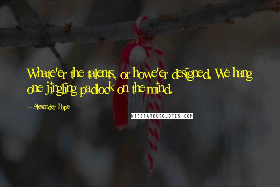 Alexander Pope Quotes: Whate'er the talents, or howe'er designed, We hang one jingling padlock on the mind.