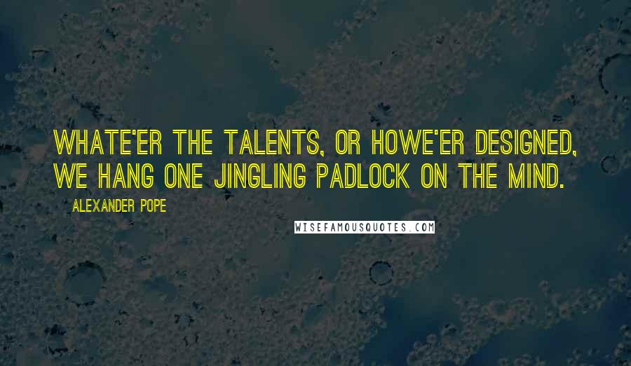 Alexander Pope Quotes: Whate'er the talents, or howe'er designed, We hang one jingling padlock on the mind.