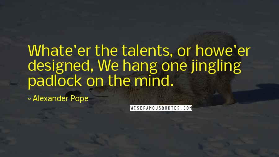 Alexander Pope Quotes: Whate'er the talents, or howe'er designed, We hang one jingling padlock on the mind.