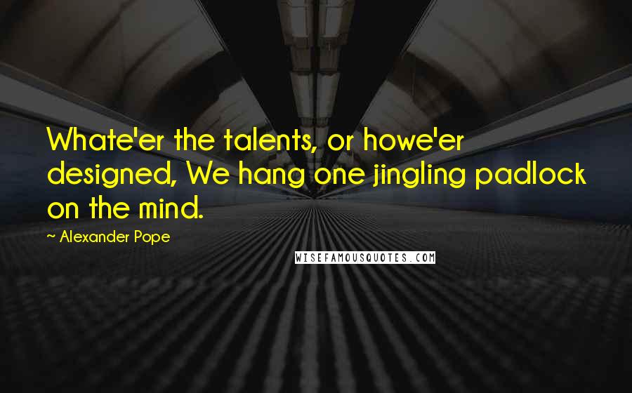 Alexander Pope Quotes: Whate'er the talents, or howe'er designed, We hang one jingling padlock on the mind.