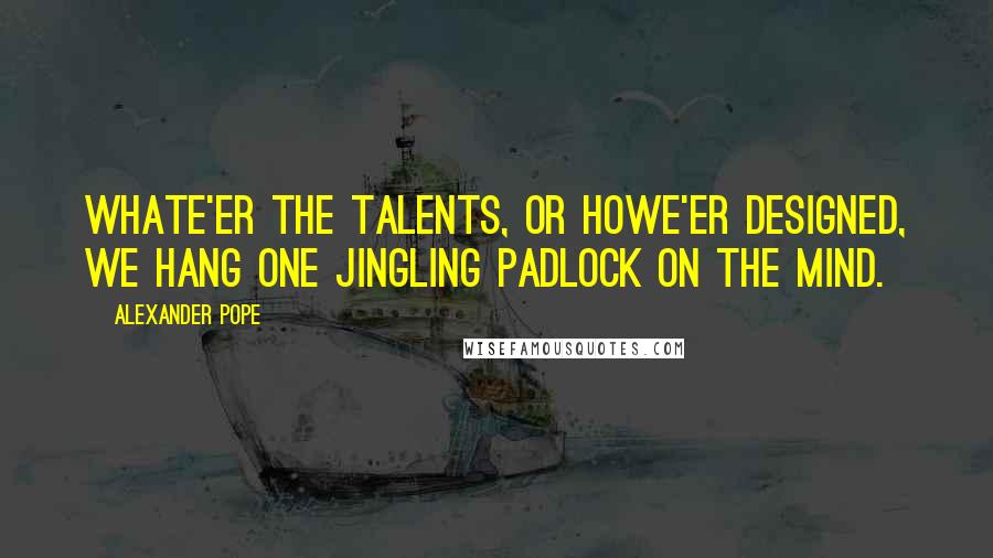 Alexander Pope Quotes: Whate'er the talents, or howe'er designed, We hang one jingling padlock on the mind.