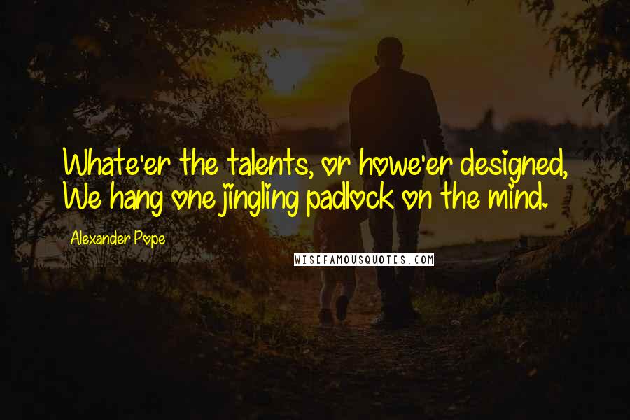 Alexander Pope Quotes: Whate'er the talents, or howe'er designed, We hang one jingling padlock on the mind.