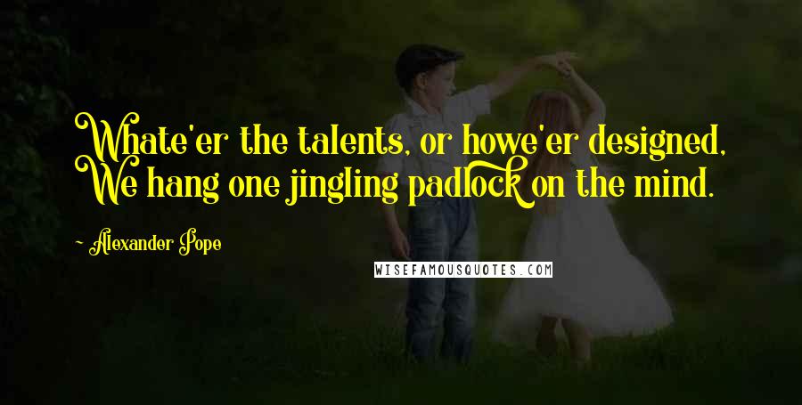 Alexander Pope Quotes: Whate'er the talents, or howe'er designed, We hang one jingling padlock on the mind.