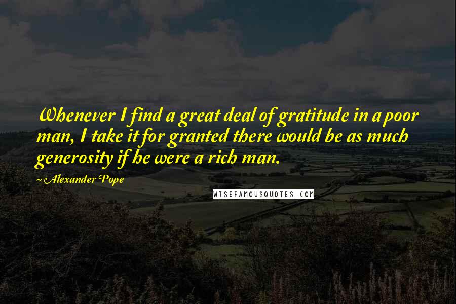 Alexander Pope Quotes: Whenever I find a great deal of gratitude in a poor man, I take it for granted there would be as much generosity if he were a rich man.