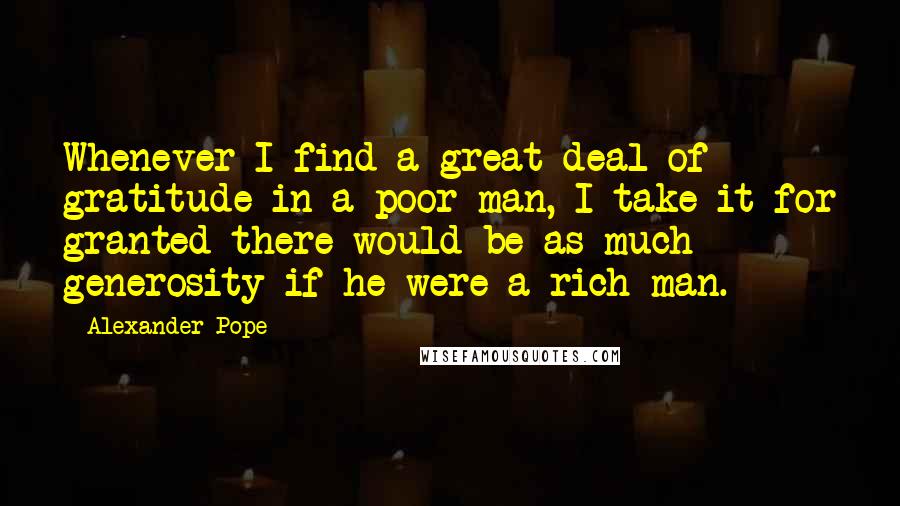 Alexander Pope Quotes: Whenever I find a great deal of gratitude in a poor man, I take it for granted there would be as much generosity if he were a rich man.