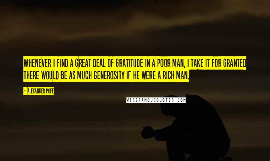 Alexander Pope Quotes: Whenever I find a great deal of gratitude in a poor man, I take it for granted there would be as much generosity if he were a rich man.