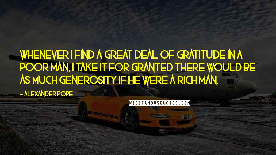 Alexander Pope Quotes: Whenever I find a great deal of gratitude in a poor man, I take it for granted there would be as much generosity if he were a rich man.