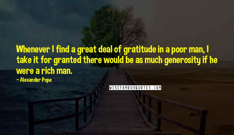 Alexander Pope Quotes: Whenever I find a great deal of gratitude in a poor man, I take it for granted there would be as much generosity if he were a rich man.