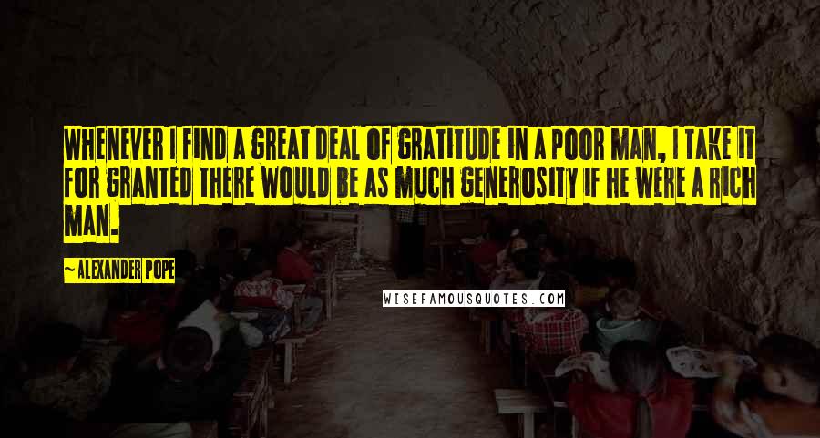 Alexander Pope Quotes: Whenever I find a great deal of gratitude in a poor man, I take it for granted there would be as much generosity if he were a rich man.